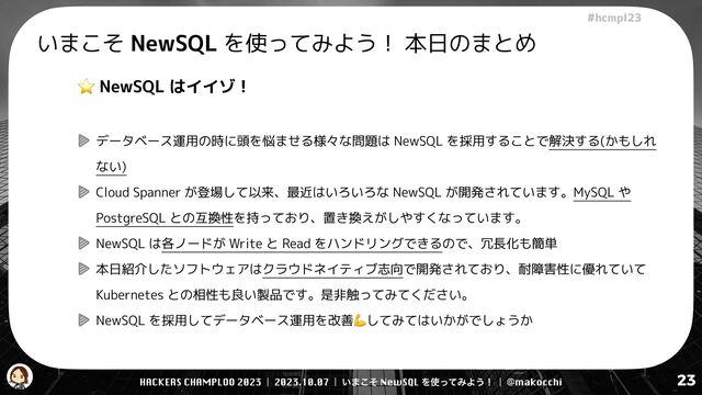 HACKERS CHAMPLOO 2023 | 2023.10.07 | ͍·ͦ͜ NewSQL Λ࢖ͬͯΈΑ͏ʂ | @makocchi
!"#$%&'(
23
いまこそ NewSQL を使ってみよう！ 本日のまとめ
⭐ NewSQL はイイゾ！


データベース運用の時に頭を悩ませる様々な問題は NewSQL を採用することで解決する(かもしれ
ない)


Cloud Spanner が登場して以来、最近はいろいろな NewSQL が開発されています。MySQL や
PostgreSQL との互換性を持っており、置き換えがしやすくなっています。


NewSQL は各ノードが Write と Read をハンドリングできるので、冗長化も簡単


本日紹介したソフトウェアはクラウドネイティブ志向で開発されており、耐障害性に優れていて
Kubernetes との相性も良い製品です。是非触ってみてください。


NewSQL を採用してデータベース運用を改善💪してみてはいかがでしょうか
