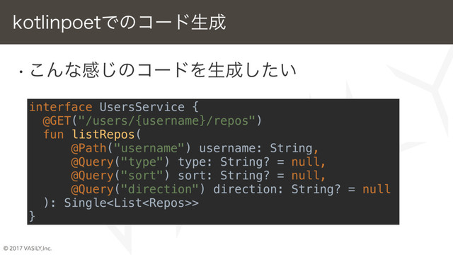 © 2017 VASILY,Inc.
w ͜Μͳײ͡ͷίʔυΛੜ੒͍ͨ͠
w 4XBHHFSΦϒδΣΫτ͔Βඞཁͳ৘ใΛऔಘ
w LPUMJOQPFUͰίʔυੜ੒
w ೚ҙͷύεʹॻ͖ग़͠
LPUMJOQPFUͰͷίʔυੜ੒
interface UsersService {
@GET("/users/{username}/repos")
fun listRepos(
@Path("username") username: String,
@Query("type") type: String? = null,
@Query("sort") sort: String? = null,
@Query("direction") direction: String? = null
): Single>
}
