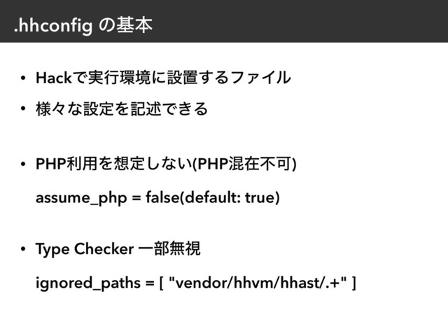 .hhconﬁg ͷجຊ
• HackͰ࣮ߦ؀ڥʹઃஔ͢ΔϑΝΠϧ
• ༷ʑͳઃఆΛهड़Ͱ͖Δ
• PHPར༻Λ૝ఆ͠ͳ͍(PHPࠞࡏෆՄ)  
assume_php = false(default: true) 
• Type Checker Ұ෦ແࢹ 
ignored_paths = [ "vendor/hhvm/hhast/.+" ]

