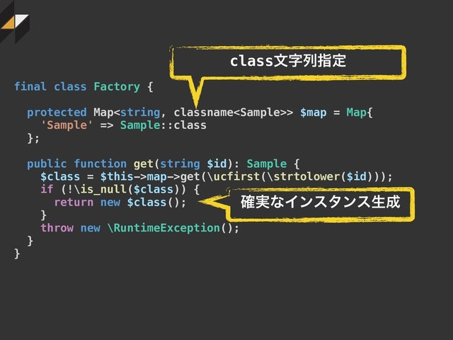 final class Factory {
protected Map> $map = Map{
'Sample' => Sample::class
};
public function get(string $id): Sample {
$class = $this->map->get(\ucfirst(\strtolower($id)));
if (!\is_null($class)) {
return new $class();
}
throw new \RuntimeException();
}
}
classจࣈྻࢦఆ
࣮֬ͳΠϯελϯεੜ੒
