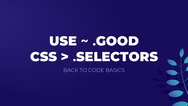 USE ~ .GOOD
CSS > .SELECTORS
BACK TO CODE BASICS

