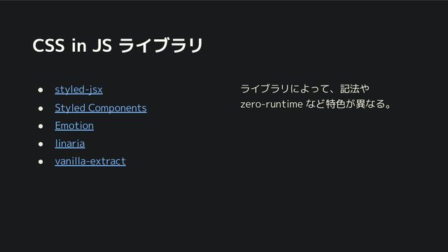 CSS in JS ライブラリ
● styled-jsx
● Styled Components
● Emotion
● linaria
● vanilla-extract
ライブラリによって、記法や
zero-runtime など特色が異なる。
