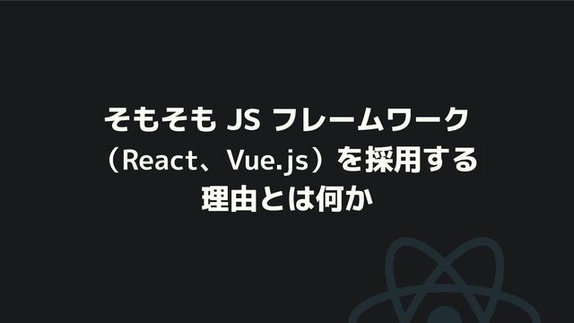 そもそも JS フレームワーク
（React、Vue.js）を採用する
理由とは何か

