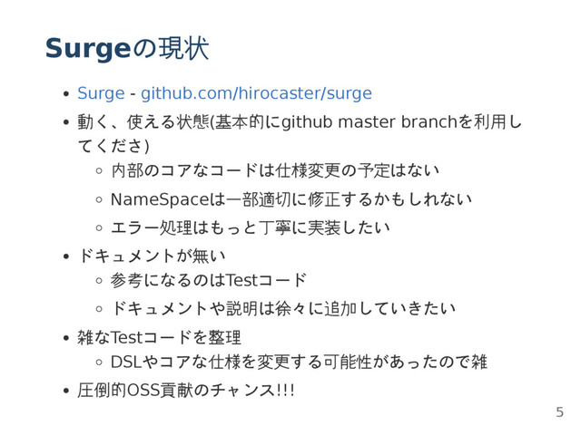 Surgeの現状
Surge - github.com/hirocaster/surge
動く、使える状態(基本的にgithub master branchを利用し
てくださ)
内部のコアなコードは仕様変更の予定はない
NameSpaceは一部適切に修正するかもしれない
エラー処理はもっと丁寧に実装したい
ドキュメントが無い
参考になるのはTestコード
ドキュメントや説明は徐々に追加していきたい
雑なTestコードを整理
DSLやコアな仕様を変更する可能性があったので雑
圧倒的OSS貢献のチャンス!!!
5
