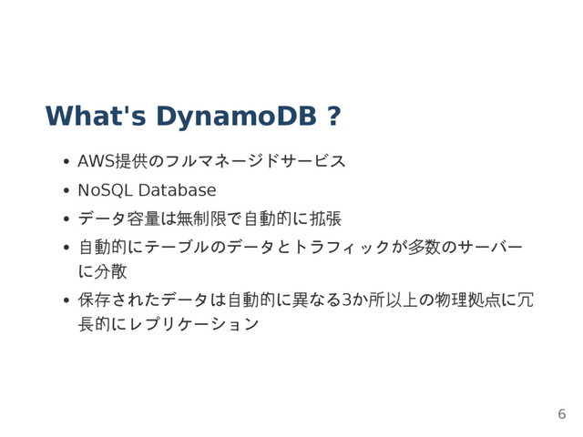 What's DynamoDB ?
AWS提供のフルマネージドサービス
NoSQL Database
データ容量は無制限で自動的に拡張
自動的にテーブルのデータとトラフィックが多数のサーバー
に分散
保存されたデータは自動的に異なる3か所以上の物理拠点に冗
長的にレプリケーション
6
