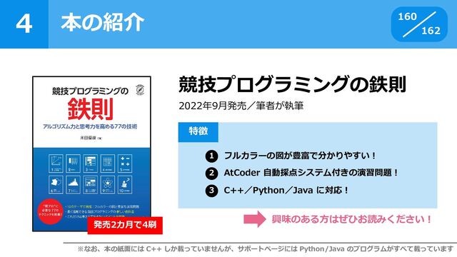 4
162
本の紹介 160
競技プログラミングの鉄則
2022年9月発売／筆者が執筆
フルカラーの図が豊富で分かりやすい！
AtCoder 自動採点システム付きの演習問題！
C++／Python／Java に対応！
特徴
1
2
3
興味のある方はぜひお読みください！
※なお、本の紙面には C++ しか載っていませんが、サポートページには Python/Java のプログラムがすべて載っています
発売2カ月で4刷

