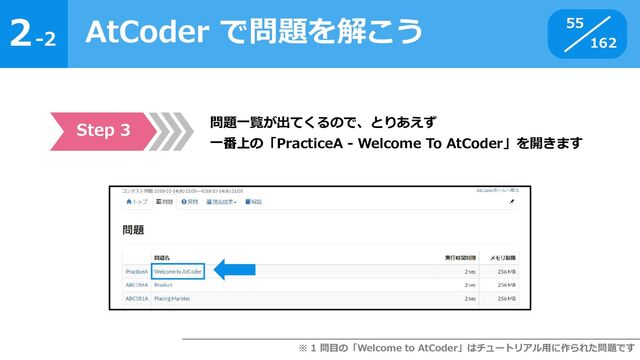 2
162
-2
AtCoder で問題を解こう 55
Step 3 問題一覧が出てくるので、とりあえず
一番上の「PracticeA - Welcome To AtCoder」を開きます
※ 1 問目の「Welcome to AtCoder」はチュートリアル用に作られた問題です
