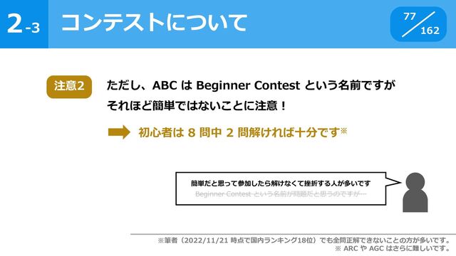 2
162
-3
コンテストについて 77
ただし、ABC は Beginner Contest という名前ですが
それほど簡単ではないことに注意！
注意2
初心者は 8 問中 2 問解ければ十分です※
※筆者（2022/11/21 時点で国内ランキング18位）でも全問正解できないことの方が多いです。
※ ARC や AGC はさらに難しいです。
簡単だと思って参加したら解けなくて挫折する人が多いです
Beginner Contest という名前が問題だと思うのですが…
