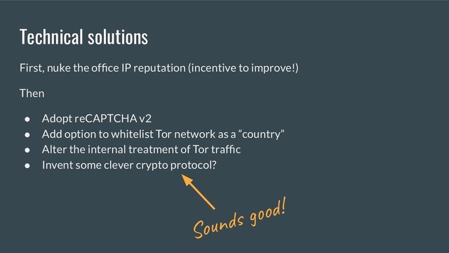 Technical solutions
First, nuke the ofﬁce IP reputation (incentive to improve!)
Then
● Adopt reCAPTCHA v2
● Add option to whitelist Tor network as a “country”
● Alter the internal treatment of Tor trafﬁc
● Invent some clever crypto protocol?
Sounds good!

