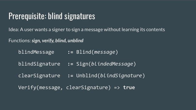 Prerequisite: blind signatures
Idea: A user wants a signer to sign a message without learning its contents
Functions: sign, verify, blind, unblind
blindMessage := Blind(message)
blindSignature := Sign(blindedMessage)
clearSignature := Unblind(blindSignature)
Verify(message, clearSignature) => true
