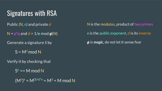 Signatures with RSA
Public (N, e) and private d
N = p*q and d = 1/e mod (N)
Generate a signature S by
S = Md mod N
Verify it by checking that
Se == M mod N
(Md)e = M(1/e)*e = M1 = M mod N
N is the modulus, product of two primes
e is the public exponent, d is its inverse
 is magic, do not let it sense fear
