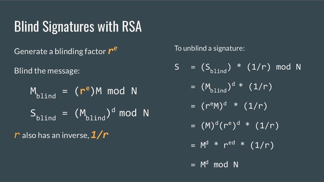 Blind Signatures with RSA
Generate a blinding factor re
Blind the message:
M
blind
= (re)M mod N
S
blind
= (M
blind
)d mod N
r also has an inverse, 1/r
To unblind a signature:
S = (S
blind
) * (1/r) mod N
= (M
blind
)d * (1/r)
= (reM)d * (1/r)
= (M)d(re)d * (1/r)
= Md * red * (1/r)
= Md mod N
