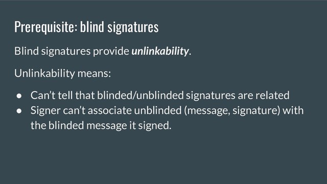 Prerequisite: blind signatures
Blind signatures provide unlinkability.
Unlinkability means:
● Can’t tell that blinded/unblinded signatures are related
● Signer can’t associate unblinded (message, signature) with
the blinded message it signed.
