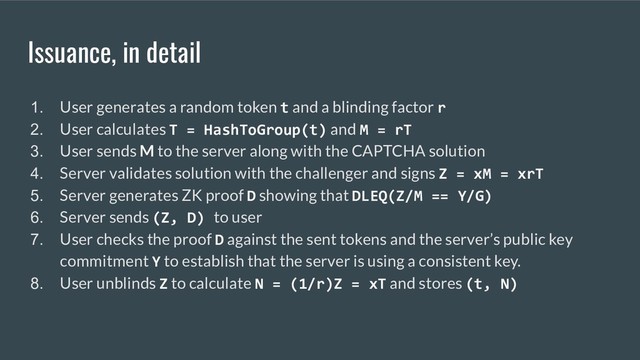 Issuance, in detail
1. User generates a random token t and a blinding factor r
2. User calculates T = HashToGroup(t) and M = rT
3. User sends M to the server along with the CAPTCHA solution
4. Server validates solution with the challenger and signs Z = xM = xrT
5. Server generates ZK proof D showing that DLEQ(Z/M == Y/G)
6. Server sends (Z, D) to user
7. User checks the proof D against the sent tokens and the server’s public key
commitment Y to establish that the server is using a consistent key.
8. User unblinds Z to calculate N = (1/r)Z = xT and stores (t, N)
