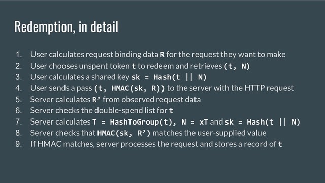 Redemption, in detail
1. User calculates request binding data R for the request they want to make
2. User chooses unspent token t to redeem and retrieves (t, N)
3. User calculates a shared key sk = Hash(t || N)
4. User sends a pass (t, HMAC(sk, R)) to the server with the HTTP request
5. Server calculates R’ from observed request data
6. Server checks the double-spend list for t
7. Server calculates T = HashToGroup(t), N = xT and sk = Hash(t || N)
8. Server checks that HMAC(sk, R’) matches the user-supplied value
9. If HMAC matches, server processes the request and stores a record of t

