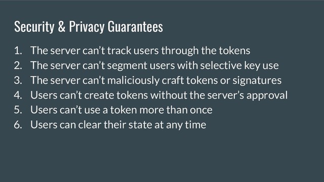 Security & Privacy Guarantees
1. The server can’t track users through the tokens
2. The server can’t segment users with selective key use
3. The server can’t maliciously craft tokens or signatures
4. Users can’t create tokens without the server’s approval
5. Users can’t use a token more than once
6. Users can clear their state at any time
