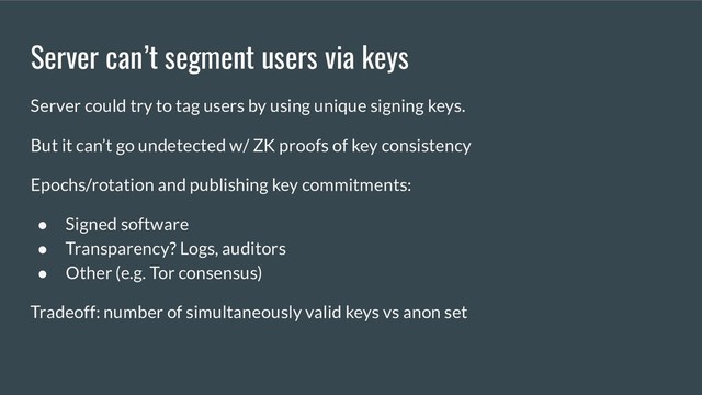 Server can’t segment users via keys
Server could try to tag users by using unique signing keys.
But it can’t go undetected w/ ZK proofs of key consistency
Epochs/rotation and publishing key commitments:
● Signed software
● Transparency? Logs, auditors
● Other (e.g. Tor consensus)
Tradeoff: number of simultaneously valid keys vs anon set
