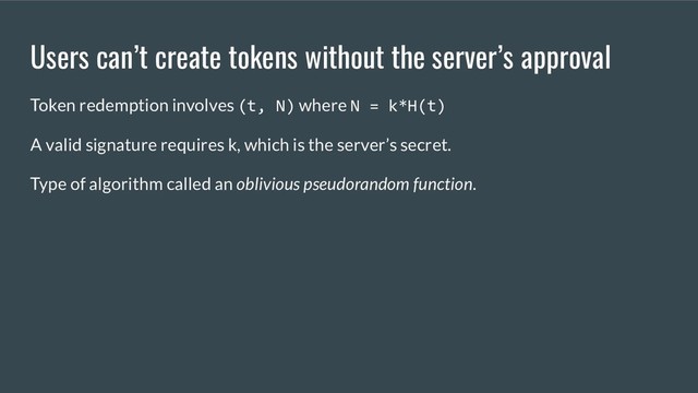 Users can’t create tokens without the server’s approval
Token redemption involves (t, N) where N = k*H(t)
A valid signature requires k, which is the server’s secret.
Type of algorithm called an oblivious pseudorandom function.
