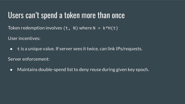 Users can’t spend a token more than once
Token redemption involves (t, N) where N = k*H(t)
User incentives:
● t is a unique value. If server sees it twice, can link IPs/requests.
Server enforcement:
● Maintains double-spend list to deny reuse during given key epoch.
