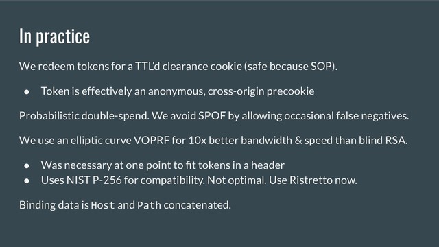 In practice
We redeem tokens for a TTL’d clearance cookie (safe because SOP).
● Token is effectively an anonymous, cross-origin precookie
Probabilistic double-spend. We avoid SPOF by allowing occasional false negatives.
We use an elliptic curve VOPRF for 10x better bandwidth & speed than blind RSA.
● Was necessary at one point to ﬁt tokens in a header
● Uses NIST P-256 for compatibility. Not optimal. Use Ristretto now.
Binding data is Host and Path concatenated.
