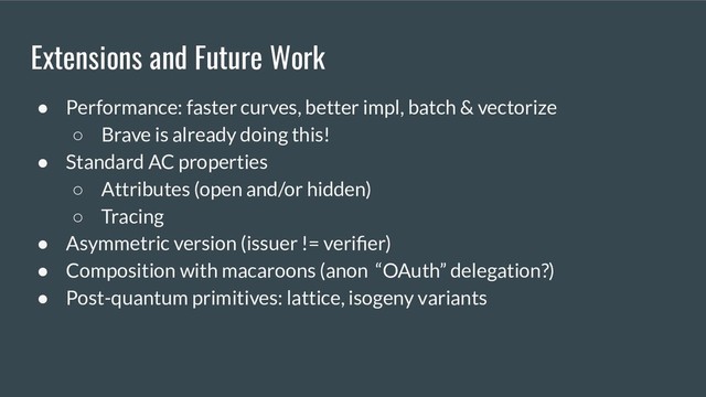 Extensions and Future Work
● Performance: faster curves, better impl, batch & vectorize
○ Brave is already doing this!
● Standard AC properties
○ Attributes (open and/or hidden)
○ Tracing
● Asymmetric version (issuer != veriﬁer)
● Composition with macaroons (anon “OAuth” delegation?)
● Post-quantum primitives: lattice, isogeny variants
