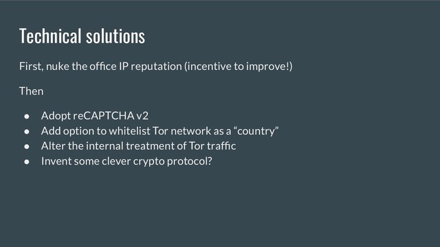 Technical solutions
First, nuke the ofﬁce IP reputation (incentive to improve!)
Then
● Adopt reCAPTCHA v2
● Add option to whitelist Tor network as a “country”
● Alter the internal treatment of Tor trafﬁc
● Invent some clever crypto protocol?
