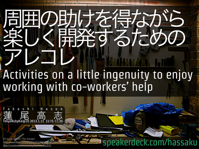 पғͷॿ͚Λಘͳ͕Β
ָ͘͠։ൃ͢ΔͨΊͷ
ΞϨίϨ
$
CBSUP 
5IF(BSBHF
IUUQXXXqJDLSDPNQIPUPT!/
IUUQDSFBUJWFDPNNPOTPSHMJDFOTFTCZ
Activities on a little ingenuity to enjoy
working with co-workers’ help
T a k a s h i H a s u o
࿇ ඌ ߴ ࢤ
TokyoRubyKaigi10 2013.1.13 11:15-11:30
speakerdeck.com/hassaku
