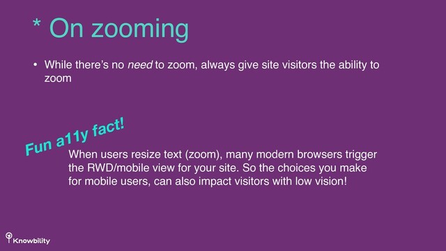 • While there’s no need to zoom, always give site visitors the ability to
zoom
* On zooming
When users resize text (zoom), many modern browsers trigger
the RWD/mobile view for your site. So the choices you make
for mobile users, can also impact visitors with low vision!
Fun a11y fact!
