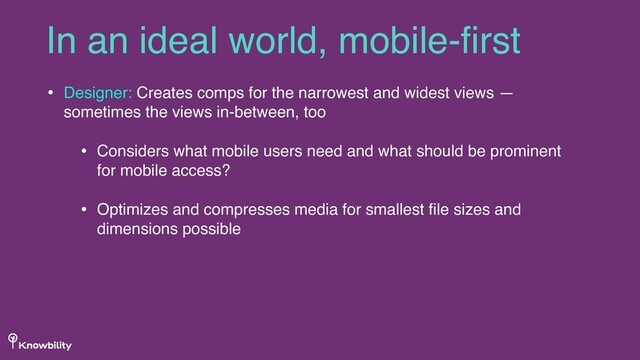 • Designer: Creates comps for the narrowest and widest views —
sometimes the views in-between, too
• Considers what mobile users need and what should be prominent
for mobile access?
• Optimizes and compresses media for smallest ﬁle sizes and
dimensions possible
In an ideal world, mobile-ﬁrst
