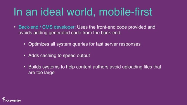 • Back-end / CMS developer: Uses the front-end code provided and
avoids adding generated code from the back-end.
• Optimizes all system queries for fast server responses
• Adds caching to speed output
• Builds systems to help content authors avoid uploading ﬁles that
are too large
In an ideal world, mobile-ﬁrst
