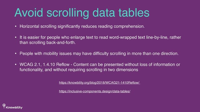 • Horizontal scrolling signiﬁcantly reduces reading comprehension.
• It is easier for people who enlarge text to read word-wrapped text line-by-line, rather
than scrolling back-and-forth.
• People with mobility issues may have difﬁculty scrolling in more than one direction.
• WCAG 2.1, 1.4.10 Reﬂow - Content can be presented without loss of information or
functionality, and without requiring scrolling in two dimensions
Avoid scrolling data tables
https://knowbility.org/blog/2018/WCAG21-1410Reﬂow/
https://inclusive-components.design/data-tables/
