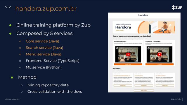 @zupinnovation zup.com.br
<> handora.zup.com.br
● Online training platform by Zup
● Composed by 5 services:
○ Core service (Java)
○ Search service (Java)
○ Menu service (Java)
○ Frontend Service (TypeScript)
○ ML service (Python)
● Method
○ Mining repository data
○ Cross-validation with the devs
