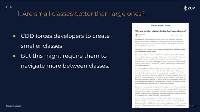 @zupinnovation zup.com.br
<>
@zupinnovation
1. Are small classes better than large ones?
● CDD forces developers to create
smaller classes
● But this might require them to
navigate more between classes.
