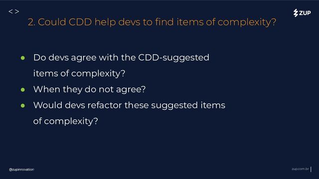 @zupinnovation zup.com.br
<>
@zupinnovation
2. Could CDD help devs to ﬁnd items of complexity?
● Do devs agree with the CDD-suggested
items of complexity?
● When they do not agree?
● Would devs refactor these suggested items
of complexity?
