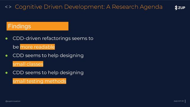 @zupinnovation zup.com.br
<> Cognitive Driven Development: A Research Agenda
● CDD-driven refactorings seems to
be more readable
● CDD seems to help designing
small classes
● CDD seems to help designing
small testing methods
Findings

