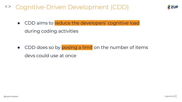 <>
@zupinnovation zup.com.br
Cognitive-Driven Development (CDD)
● CDD aims to reduce the developers’ cognitive load
during coding activities
● CDD does so by posing a limit on the number of items
devs could use at once
