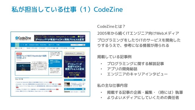 私が担当している仕事（1）CodeZine
CodeZineとは？
2005年から続くITエンジニア向けWebメディア
プログラミングをしたりITのサービスを開発した
りするうえで、参考になる情報が得られる
掲載している記事例
• プログラミングに関する解説記事
• アプリの開発秘話
• エンジニアのキャリアインタビュー
私の主な仕事内容
• 掲載する記事の企画・編集・（時には）執筆
• よりよいメディアにしていくための責任者
