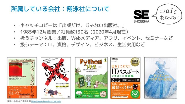 所属している会社：翔泳社について
• キャッチコピーは「出版だけ、じゃない出版社。」
• 1985年12月創業／社員数130名（2020年4月現在）
• 扱うチャンネル：出版、Webメディア、アプリ、イベント、セミナーなど
• 扱うテーマ：IT、資格、デザイン、ビジネス、生活実用など
翔泳社の本 より書影引用 https://www.shoeisha.co.jp/book/
