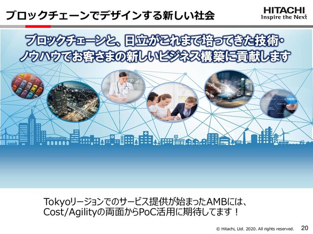 © Hitachi, Ltd. 2020. All rights reserved.
ブロックチェーンでデザインする新しい社会
20
ブロックチェーンと、日立がこれまで培ってきた技術・
ノウハウでお客さまの新しいビジネス構築に貢献します
Tokyoリージョンでのサービス提供が始まったAMBには、
Cost/Agilityの両面からPoC活用に期待してます！
