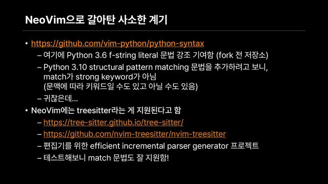 NeoVim으로 갈아탄 사소한 계기
• https://github.com/vim python/python syntax
– 여기에 Python 3.6 f string literal 문법 강조 기여함 fork 전 저장소
– Python 3.10 structural pattern matching 문법을 추가하려고 보니,
match가 strong keyword가 아님
문맥에 따라 키워드일 수도 있고 아닐 수도 있음
– 귀찮은데...
• NeoVim에는 treesitter라는 게 지원된다고 함
– https://tree sitter.github.io/tree sitter/
– https://github.com/nvim treesitter/nvim treesitter
– 편집기를 위한 efficient incremental parser generator 프로젝트
– 테스트해보니 match 문법도 잘 지원함!
