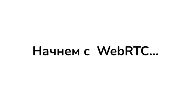 Начнем с WebRTC…

