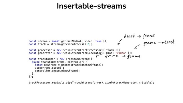 Insertable-streams
const stream = await getUserMedia({ video: true });


const track = stream.getVideoTracks()[0];


const processor = new MediaStreamTrackProcessor({ track });


const generator = new MediaStreamTrackGenerator({ kind: 'video' });


const transformer = new TransformStream({


async transform(frame, controller) {


const newFrame = processFrameSomehow(frame);


videoFrame.close();


controller.enqueue(newFrame);


},


});


trackProcessor.readable.pipeThrough(transformer).pipeTo(trackGenerator.writable);



