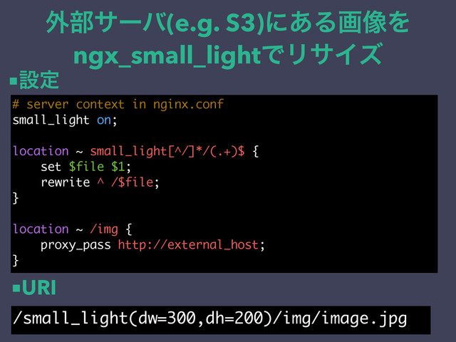 ֎෦αʔό(e.g. S3)ʹ͋Δը૾Λ
ngx_small_lightͰϦαΠζ
# server context in nginx.conf
small_light on;
location ~ small_light[^/]*/(.+)$ {
set $file $1;
rewrite ^ /$file;
}
location ~ /img {
proxy_pass http://external_host;
}
/small_light(dw=300,dh=200)/img/image.jpg
■ઃఆ
■URI
