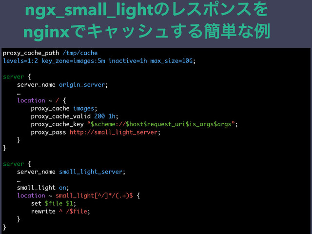 ngx_small_lightͷϨεϙϯεΛ
nginxͰΩϟογϡ͢Δ؆୯ͳྫ
proxy_cache_path /tmp/cache
levels=1:2 key_zone=images:5m inactive=1h max_size=10G;
server {
server_name origin_server;
…
location ~ / {
proxy_cache images;
proxy_cache_valid 200 1h;
proxy_cache_key “$scheme://$host$request_uri$is_args$args”;
proxy_pass http://small_light_server;
}
}
server {
server_name small_light_server;
…
small_light on;
location ~ small_light[^/]*/(.+)$ {
set $file $1;
rewrite ^ /$file;
}
}
