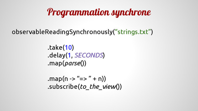 Programmation synchrone
observableReadingSynchronously(“strings.txt”)
.take(10)
.delay(1, SECONDS)
.map(parse())
.map(n -> “=> ” + n))
.subscribe(to_the_view())
