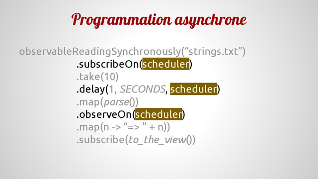 Programmation asynchrone
observableReadingSynchronously(“strings.txt”)
.subscribeOn(scheduler)
.take(10)
.delay(1, SECONDS, scheduler)
.map(parse())
.observeOn(scheduler)
.map(n -> “=> ” + n))
.subscribe(to_the_view())

