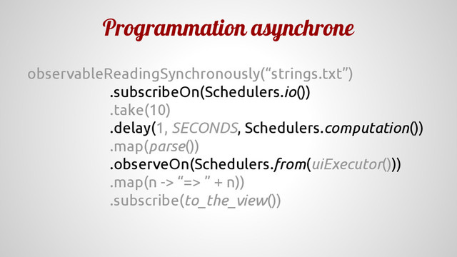 Programmation asynchrone
observableReadingSynchronously(“strings.txt”)
.subscribeOn(Schedulers.io())
.take(10)
.delay(1, SECONDS, Schedulers.computation())
.map(parse())
.observeOn(Schedulers.from(uiExecutor()))
.map(n -> “=> ” + n))
.subscribe(to_the_view())
