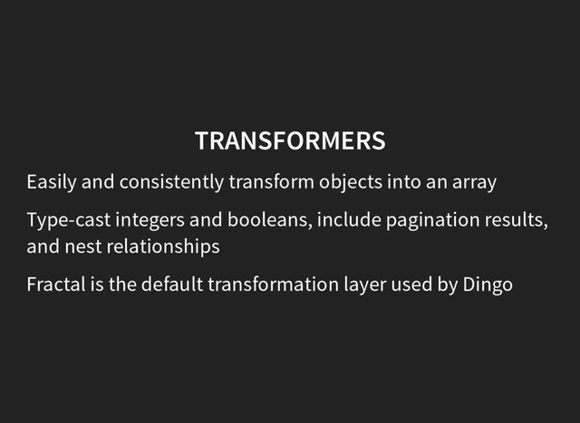 TRANSFORMERS
Easily and consistently transform objects into an array
Type-cast integers and booleans, include pagination results,
and nest relationships
Fractal is the default transformation layer used by Dingo
