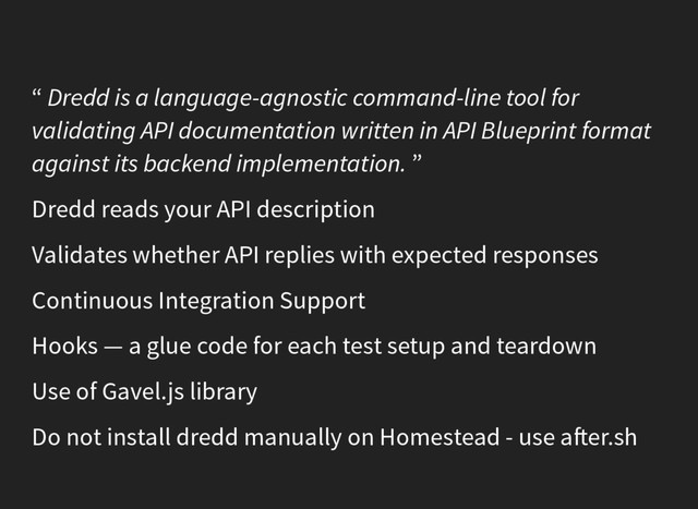 “ Dredd is a language-agnostic command-line tool for
validating API documentation written in API Blueprint format
against its backend implementation. ”
Dredd reads your API description
Validates whether API replies with expected responses
Continuous Integration Support
Hooks — a glue code for each test setup and teardown
Use of Gavel.js library
Do not install dredd manually on Homestead - use a er.sh
