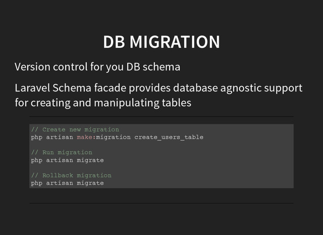 DB MIGRATION
Version control for you DB schema
Laravel Schema facade provides database agnostic support
for creating and manipulating tables
/
/ C
r
e
a
t
e n
e
w m
i
g
r
a
t
i
o
n
p
h
p a
r
t
i
s
a
n m
a
k
e
:
m
i
g
r
a
t
i
o
n c
r
e
a
t
e
_
u
s
e
r
s
_
t
a
b
l
e
/
/ R
u
n m
i
g
r
a
t
i
o
n
p
h
p a
r
t
i
s
a
n m
i
g
r
a
t
e
/
/ R
o
l
l
b
a
c
k m
i
g
r
a
t
i
o
n
p
h
p a
r
t
i
s
a
n m
i
g
r
a
t
e
